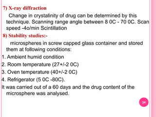 7) X-ray diffraction
Change in crystalinity of drug can be determined by this
technique. Scanning range angle between 8 0C - 70 0C. Scan
speed -4o/min Scintillation
8) Stability studies:-
microspheres in screw capped glass container and stored
them at following conditions:
1. Ambient humid condition
2. Room temperature (27+/-2 0C)
3. Oven temperature (40+/-2 0C)
4. Refrigerator (5 0C -80C).
It was carried out of a 60 days and the drug content of the
microsphere was analysed.
24
 