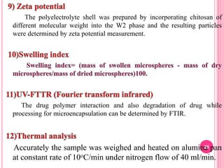 The polyelectrolyte shell was prepared by incorporating chitosan of
different molecular weight into the W2 phase and the resulting particles
were determined by zeta potential measurement.
The drug polymer interaction and also degradation of drug while
processing for microencapsulation can be determined by FTIR.
Accurately the sample was weighed and heated on alumina pan
at constant rate of 10oC/min under nitrogen flow of 40 ml/min.
25
 