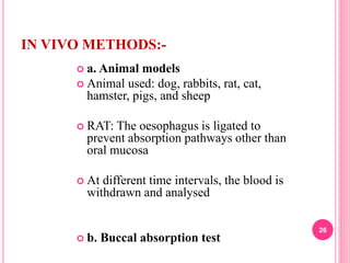 IN VIVO METHODS:-
 a. Animal models
 Animal used: dog, rabbits, rat, cat,
hamster, pigs, and sheep
 RAT: The oesophagus is ligated to
prevent absorption pathways other than
oral mucosa
 At different time intervals, the blood is
withdrawn and analysed
 b. Buccal absorption test
26
 