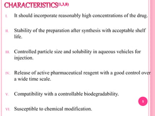 I. It should incorporate reasonably high concentrations of the drug.
II. Stability of the preparation after synthesis with acceptable shelf
life.
III. Controlled particle size and solubility in aqueous vehicles for
injection.
IV. Release of active pharmaceutical reagent with a good control over
a wide time scale.
V. Compatibility with a controllable biodegradability.
VI. Susceptible to chemical modification.
5
 