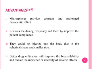 I. Microspheres provide constant and prolonged
therapeutic effect.
II. Reduces the dosing frequency and there by improve the
patient compliance.
III. They could be injected into the body due to the
spherical shape and smaller size.
IV. Better drug utilization will improve the bioavailability
and reduce the incidence or intensity of adverse effects. 6
 