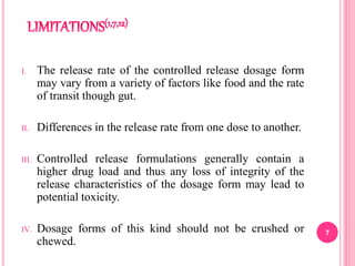 I. The release rate of the controlled release dosage form
may vary from a variety of factors like food and the rate
of transit though gut.
II. Differences in the release rate from one dose to another.
III. Controlled release formulations generally contain a
higher drug load and thus any loss of integrity of the
release characteristics of the dosage form may lead to
potential toxicity.
IV. Dosage forms of this kind should not be crushed or
chewed.
7
 
