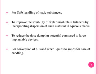  For Safe handling of toxic substances.
 To improve the solubility of water insoluble substances by
incorporating dispersion of such material in aqueous media.
 To reduce the dose dumping potential compared to large
implantable devices.
 For conversion of oils and other liquids to solids for ease of
handling.
9
 