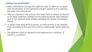 4 RADIOACTIVE MICROSPHERES:-
 Radio embolization therapy microspheres sized 10-30nm are of larger
than the diameter of the capillaries and gets tapped in first capillary
bed when they come across.
 They are injected in the arteries that leads them to tumour of interest
so all these conditions radioactive microspheres deliver high radiation
dose to the targeted areas without damaging the normal surrounding
tissues.
 It differs from drug delivery system, as radio activity is not released
from microspheres but acts from within a radioisotope typical distance
and
 The different kinds of radioactive microspheres are α emitters, β
emitters, γ emitters.
 