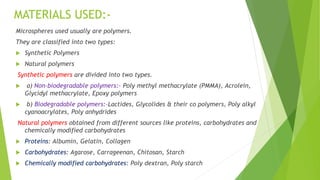 MATERIALS USED:-
Microspheres used usually are polymers.
They are classified into two types:
 Synthetic Polymers
 Natural polymers
Synthetic polymers are divided into two types.
 a) Non-biodegradable polymers:- Poly methyl methacrylate (PMMA), Acrolein,
Glycidyl methacrylate, Epoxy polymers
 b) Biodegradable polymers:-Lactides, Glycolides & their co polymers, Poly alkyl
cyanoacrylates, Poly anhydrides
Natural polymers obtained from different sources like proteins, carbohydrates and
chemically modified carbohydrates
 Proteins: Albumin, Gelatin, Collagen
 Carbohydrates: Agarose, Carrageenan, Chitosan, Starch
 Chemically modified carbohydrates: Poly dextran, Poly starch
 