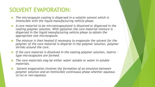  The microcapsule coating is dispersed in a volatile solvent which is
immiscible with the liquid manufacturing vehicle phase.
 A core material to be microencapsulated is dissolved or dispersed in the
coating polymer solution. With agitation the core material mixture is
dispersed in the liquid manufacturing vehicle phase to obtain the
appropriate size microcapsule.
 The mixture is then heated if necessary to evaporate the solvent for the
polymer of the core material is disperse in the polymer solution, polymer
shrinks around the core.
 If the core material is dissolved in the coating polymer solution, matrix –
type microcapsules are formed.
 The core materials may be either water soluble or water in soluble
materials.
 Solvent evaporation involves the formation of an emulsion between
polymer solution and an immiscible continuous phase whether aqueous
(o/w) or non-aqueous.
SOLVENT EVAPORATION:
 
