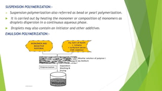 SUSPENSION POLYMERIZATION:-
 Suspension polymerization also referred as bead or pearl polymerization.
 It is carried out by heating the monomer or composition of monomers as
droplets dispersion in a continuous aqueous phase.
 Droplets may also contain an initiator and other additives
EMULSION POLYMERIZATION:-
 