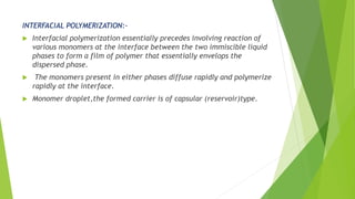 INTERFACIAL POLYMERIZATION:-
 Interfacial polymerization essentially precedes involving reaction of
various monomers at the interface between the two immiscible liquid
phases to form a film of polymer that essentially envelops the
dispersed phase.
 The monomers present in either phases diffuse rapidly and polymerize
rapidly at the interface.
 Monomer droplet,the formed carrier is of capsular (reservoir)type.
 