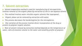 7. Solvent extraction:
 Solvent evaporation method is used for manufacturing of microparticles ,
involves removal of the organic phase by extraction of the or non aqueous solvent.
 This method involves water miscible organic solvents like isopropanol .
 Organic phase can be removed by extraction with water.
 This process decreases the hardeningtime for the microspheres.
 One variation of the process involves direct incorporation of the drug or
protein to polymer organic solution.
 Rate of solvent removal by extraction method depends on the temperature of
water, ratio of emulsion volume to the water and solubility profile of polymer.
 