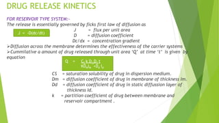 DRUG RELEASE KINETICS
FOR RESERVOIR TYPE SYSTEM:-
The release is essentially governed by ficks first law of diffusion as
J = flux per unit area
D = diffusion coefficient
Dc/dx = concentration gradient
Diffusion across the membrane determines the effectiveness of the carrier systems
Cummilative a amount of drug released through unit area ‘Q’ at time ‘t’ is given by
equation
CS = saturation solubility of drug in dispersion medium.
Dm = diffusion coefficient of drug in membrane of thickness Im.
Dd = diffusion coefficient of drug in static diffussion layer of
thickness Id.
k = partition coefficient of drug between membrane and
reservoir compartment .
J = -D(dc/dt)
Q = CS k DmDd t
KDMIM +Dd Id
 