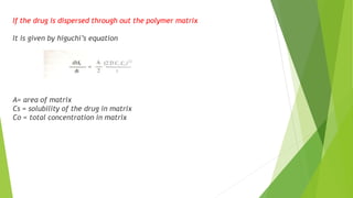 If the drug is dispersed through out the polymer matrix
It is given by higuchi’s equation
A= area of matrix
Cs = solubility of the drug in matrix
Co = total concentration in matrix
 