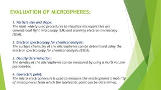 EVALUATION OF MICROSPHERES:
1. Particle size and shape:
The most widely used procedures to visualize microparticles are
conventional light microscopy (LM) and scanning electron microscopy
(SEM).
2. Electron spectroscopy for chemical analysis:
The surface chemistry of the microspheres can be determined using the
electron spectroscopy for chemical analysis (ESCA).
3. Density determination:
The density of the microspheres can be measured by using a multi volume
pycnometer.
4. Isoelectric point:
The micro electrophoresis is used to measure the electrophoretic mobility
of microspheres from which the isoelectric point can be determined.
 