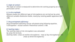 5. Angle of contact:
The angle of contact is measured to determine the wetting property of a micro
particulate carrier.
6. In vitro methods:
Release studies for different type of microspheres are carried out by using
different suitable dissolution media, mostly by rotating paddle apparatus (USP
/BP).
7. Drug entrapment efficiency:
Drug entrapment efficiency can be calculated using following equation,
% Entrapment = Actual content/Theoretical content x 100.
8. Swelling index :
The swelling index of the microsphere was calculated
by using the formula,
Swelling index= (mass of swollen microspheres – mass of dry microspheres) 100
(mass of dried microspheres)
 