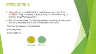  Microspheres are solid spherical particles ranging in size from
1-1000µm. They are spherical free flowing particles consisting of
proteins or synthetic polymers.
 The microspheres are free flowing powders consisting of proteins or
synthetic polymers, which are biodegradable in nature.
There are two types of microspheres
1) Microcapsules.
2)Micromatrices.
INTRODUCTION:
 