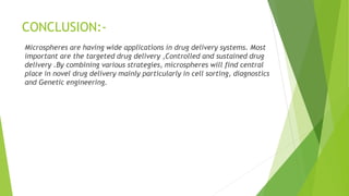 CONCLUSION:-
Microspheres are having wide applications in drug delivery systems. Most
important are the targeted drug delivery ,Controlled and sustained drug
delivery .By combining various strategies, microspheres will find central
place in novel drug delivery mainly particularly in cell sorting, diagnostics
and Genetic engineering.
 