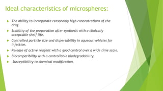 Ideal characteristics of microspheres:
 The ability to incorporate reasonably high concentrations of the
drug.
 Stability of the preparation after synthesis with a clinically
acceptable shelf life.
 Controlled particle size and dispersability in aqueous vehicles for
injection.
 Release of active reagent with a good control over a wide time scale.
 Biocompatibility with a controllable biodegradability.
 Susceptibility to chemical modification.
 