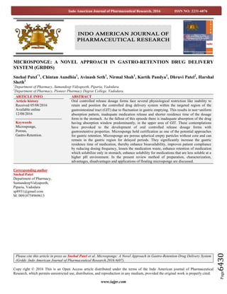 www.iajpr.com
Page6430
Indo American Journal of Pharmaceutical Research, 2016 ISSN NO: 2231-6876
MICROSPONGE: A NOVEL APPROACH IN GASTRO-RETENTION DRUG DELIVERY
SYSTEM (GRDDS)
Snehal Patel*1
, Chintan Aundhia1
, Avinash Seth1
, Nirmal Shah1
, Kartik Pandya1
, Dhruvi Patel2
, Harshal
Sheth2
1
Department of Pharmacy, Sumandeep Vidyapeeth, Piparia, Vadodara.
2
Department of Pharmacy, Pioneer Pharmacy Degree College, Vadodara.
Corresponding author
Snehal Patel
Department of Pharmacy,
SumandeepVidyapeeth,
Piparia, Vadodara
sp8931@gmail.com
M: 00918758969613
Copy right © 2016 This is an Open Access article distributed under the terms of the Indo American journal of Pharmaceutical
Research, which permits unrestricted use, distribution, and reproduction in any medium, provided the original work is properly cited.
ARTICLE INFO ABSTRACT
Article history
Received 05/08/2016
Available online
12/08/2016
Keywords
Microsponge,
Porous,
Gastro-Retention.
Oral controlled release dosage forms face several physiological restriction like inability to
retain and position the controlled drug delivery system within the targeted region of the
gastrointestinal tract (GIT) due to fluctuation in gastric emptying. This results in non‑uniform
absorption pattern, inadequate medication release and shorter residence time of the dosage
form in the stomach. As the fallout of this episode there is inadequate absorption of the drug
having absorption window predominantly, in the upper area of GIT. These contemplations
have provoked to the development of oral controlled release dosage forms with
gastroretentive properties. Microsponge hold certification as one of the potential approaches
for gastric retention. Microsponge are porous spherical empty particles without core and can
remain in the gastric region for delayed periods. They significantly increase the gastric
residence time of medication, thereby enhance bioavailability, improves patient compliance
by reducing dosing frequency, lessen the medication waste, enhance retention of medication
which solubilize only in stomach, enhance solubility for medications that are less soluble at a
higher pH environment. In the present review method of preparation, characterization,
advantages, disadvantages and applications of floating microsponge are discussed.
Please cite this article in press as Snehal Patel et al. Microsponge: A Novel Approach in Gastro-Retention Drug Delivery System
(Grdds .Indo American Journal of Pharmaceutical Research.2016:6(07).
 