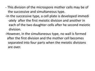 - This division of the microspore mother cells may be of
the successive and simultaneous type.
-In the successive type, a cell plate is developed immedi
-ately after the first meiotic division and another in
each of the two daughter cells after he second meiotic
division.
-However, in the simultaneous type, no wall is formed
after the first division and the mother cell becomes
separated into four parts when the meiotic divisions
are over.
 