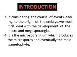 → In considering the course of events leadi
-ng to the origin of the embryo,we must
first deal with the development of the
micro and megasporangia.
→ It is the microsporangium which produces
the microspores and eventually the male
gametophyte.
 