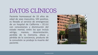 DATOS CLÍNICOS
Paciente homosexual de 33 años de
edad de sexo masculino, VIH positivo,
es llevado al servicio de emergencias
de un hospital de California – EE.UU
con convulsiones y disminución del
estado mental, entre los que incluía
vértigo, mareos, desorientación,
perdida de la memoria, afasia y
pérdida de la conciencia, producto de
la convulsión se produjo la muerte del
paciente.
JUAN BURGOS ARAGÓN
 