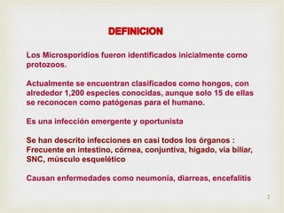 Los Microsporidios fueron identificados inicialmente como
protozoos.
Actualmente se encuentran clasificados como hongos, con
alrededor 1,200 especies conocidas, aunque solo 15 de ellas
se reconocen como patógenas para el humano.
Es una infección emergente y oportunista
Se han descrito infecciones en casi todos los órganos :
Frecuente en intestino, córnea, conjuntiva, hígado, vía biliar,
SNC, músculo esquelético
Causan enfermedades como neumonía, diarreas, encefalitis
2
 
