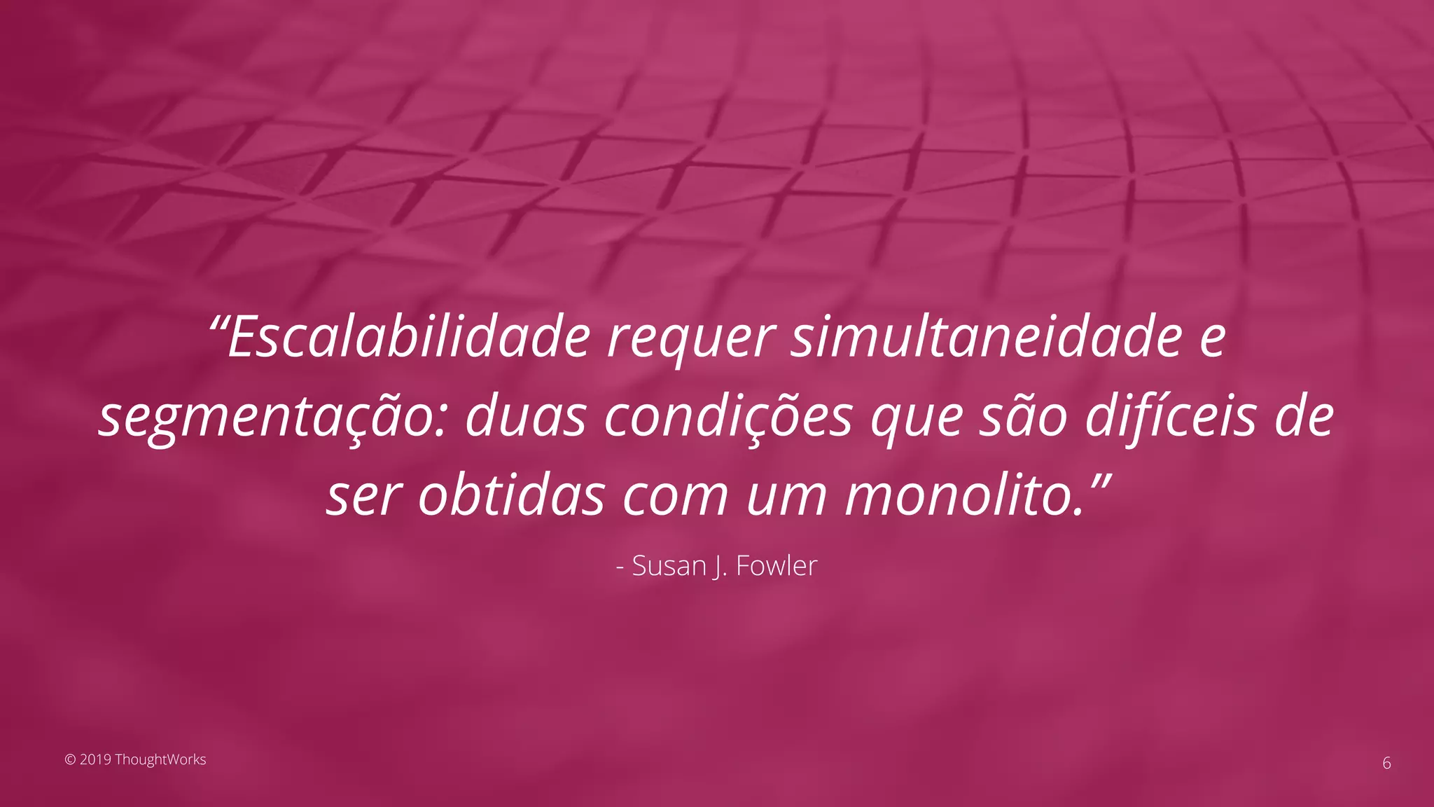 “Escalabilidade requer simultaneidade e
segmentação: duas condições que são difíceis de
ser obtidas com um monolito.”
- Susan J. Fowler
6© 2019 ThoughtWorks
 
