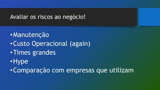 Avaliar os riscos ao negócio!
•Manutenção
•Custo Operacional (again)
•Times grandes
•Hype
•Comparação com empresas que utilizam
 