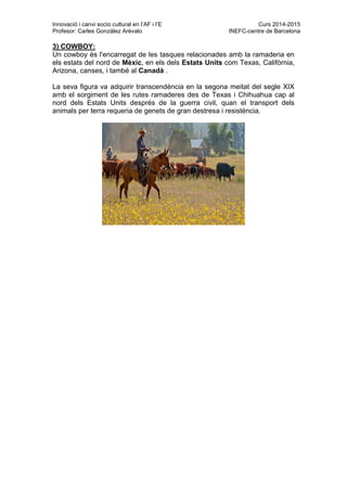Innovació i canvi socio cultural en l’AF i l’E Curs 2014-2015
Profesor: Carles González Arévalo INEFC-centre de Barcelona
3) COWBOY:
Un cowboy és l'encarregat de les tasques relacionades amb la ramaderia en
els estats del nord de Mèxic, en els dels Estats Units com Texas, Califòrnia,
Arizona, canses, i també al Canadà .
La seva figura va adquirir transcendència en la segona meitat del segle XIX
amb el sorgiment de les rutes ramaderes des de Texas i Chihuahua cap al
nord dels Estats Units després de la guerra civil, quan el transport dels
animals per terra requeria de genets de gran destresa i resistència.
 