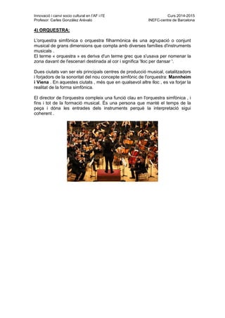Innovació i canvi socio cultural en l’AF i l’E Curs 2014-2015
Profesor: Carles González Arévalo INEFC-centre de Barcelona
4) ORQUESTRA:
L'orquestra simfònica o orquestra filharmònica és una agrupació o conjunt
musical de grans dimensions que compta amb diverses famílies d'instruments
musicals .
El terme « orquestra » es deriva d'un terme grec que s'usava per nomenar la
zona davant de l'escenari destinada al cor i significa 'lloc per dansar '.
Dues ciutats van ser els principals centres de producció musical, catalitzadors
i forjadors de la sonoritat del nou concepte simfònic de l'orquestra: Mannheim
i Viena . En aquestes ciutats , més que en qualsevol altre lloc , es va forjar la
realitat de la forma simfònica.
El director de l'orquestra compleix una funció clau en l'orquestra simfònica , i
fins i tot de la formació musical. És una persona que manté el temps de la
peça i dóna les entrades dels instruments perquè la interpretació sigui
coherent .
 
