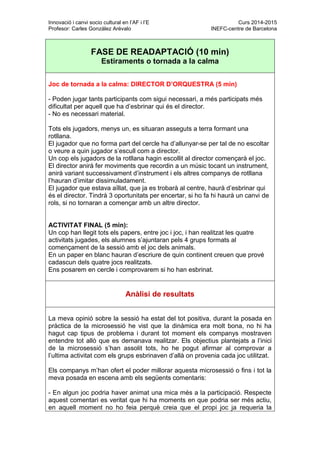 Innovació i canvi socio cultural en l’AF i l’E Curs 2014-2015
Profesor: Carles González Arévalo INEFC-centre de Barcelona
FASE DE READAPTACIÓ (10 min)
Estiraments o tornada a la calma
Joc de tornada a la calma: DIRECTOR D’ORQUESTRA (5 min)
- Poden jugar tants participants com sigui necessari, a més participats més
dificultat per aquell que ha d’esbrinar qui és el director.
- No es necessari material.
Tots els jugadors, menys un, es situaran asseguts a terra formant una
rotllana.
El jugador que no forma part del cercle ha d’allunyar-se per tal de no escoltar
o veure a quin jugador s’escull com a director.
Un cop els jugadors de la rotllana hagin escollit al director començarà el joc.
El director anirà fer moviments que recordin a un músic tocant un instrument,
anirà variant successivament d’instrument i els altres companys de rotllana
l’hauran d’imitar dissimuladament.
El jugador que estava aïllat, que ja es trobarà al centre, haurà d’esbrinar qui
és el director. Tindrà 3 oportunitats per encertar, si ho fa hi haurà un canvi de
rols, si no tornaran a començar amb un altre director.
ACTIVITAT FINAL (5 min):
Un cop han llegit tots els papers, entre joc i joc, i han realitzat les quatre
activitats jugades, els alumnes s’ajuntaran pels 4 grups formats al
començament de la sessió amb el joc dels animals.
En un paper en blanc hauran d’escriure de quin continent creuen que prové
cadascun dels quatre jocs realitzats.
Ens posarem en cercle i comprovarem si ho han esbrinat.
Anàlisi de resultats
La meva opinió sobre la sessió ha estat del tot positiva, durant la posada en
pràctica de la microsessió he vist que la dinàmica era molt bona, no hi ha
hagut cap tipus de problema i durant tot moment els companys mostraven
entendre tot allò que es demanava realitzar. Els objectius plantejats a l’inici
de la microsessió s’han assolit tots, ho he pogut afirmar al comprovar a
l’ultima activitat com els grups esbrinaven d’allà on provenia cada joc utilitzat.
Els companys m’han ofert el poder millorar aquesta microsessió o fins i tot la
meva posada en escena amb els següents comentaris:
- En algun joc podria haver animat una mica més a la participació. Respecte
aquest comentari es veritat que hi ha moments en que podria ser més actiu,
en aquell moment no ho feia perquè creia que el propi joc ja requeria la
 