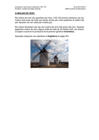 Innovació i canvi socio cultural en l’AF i l’E Curs 2014-2015
Profesor: Carles González Arévalo INEFC-centre de Barcelona
2) MOLINS DE VENT:
Els molins de vent van aparèixer per l'any 1150. Els primers dissenys van ser
molins amb eixos de fusta que tenien pivots per a les espelmes al voltant del
pal. Aquests van ser usats per moldre gra.
Els molins Schiedam són els cinc molins de vent més grans del món. Aquests
gegantins molins de vent, alguns d'ells de més de 40 metres d'alt, van exercir
un paper crucial en la producció de la jenever (ginebra holandesa).
Aquestes màquines van aparèixer a Anglaterra al segle XIV.
 