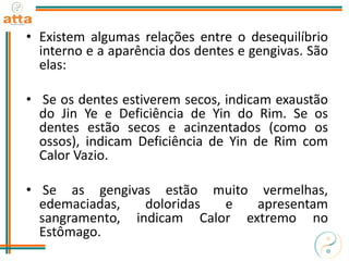 • Existem algumas relações entre o desequilíbrio
interno e a aparência dos dentes e gengivas. São
elas:
• Se os dentes estiverem secos, indicam exaustão
do Jin Ye e Deficiência de Yin do Rim. Se os
dentes estão secos e acinzentados (como os
ossos), indicam Deficiência de Yin de Rim com
Calor Vazio.
• Se as gengivas estão muito vermelhas,
edemaciadas, doloridas e apresentam
sangramento, indicam Calor extremo no
Estômago.
 