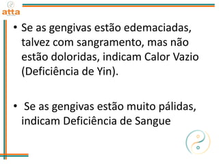 • Se as gengivas estão edemaciadas,
talvez com sangramento, mas não
estão doloridas, indicam Calor Vazio
(Deficiência de Yin).
• Se as gengivas estão muito pálidas,
indicam Deficiência de Sangue
 