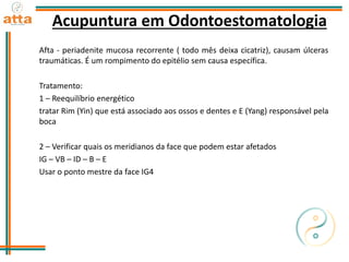 Acupuntura em Odontoestomatologia
Afta - periadenite mucosa recorrente ( todo mês deixa cicatriz), causam úlceras
traumáticas. É um rompimento do epitélio sem causa específica.
Tratamento:
1 – Reequilíbrio energético
tratar Rim (Yin) que está associado aos ossos e dentes e E (Yang) responsável pela
boca
2 – Verificar quais os meridianos da face que podem estar afetados
IG – VB – ID – B – E
Usar o ponto mestre da face IG4
 