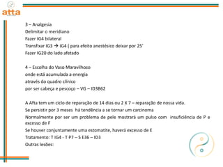 3 – Analgesia
Delimitar o meridiano
Fazer IG4 bilateral
Transfixar IG3  IG4 ( para efeito anestésico deixar por 25’
Fazer IG20 do lado afetado
4 – Escolha do Vaso Maravilhoso
onde está acumulada a energia
através do quadro clínico
por ser cabeça e pescoço – VG – ID3B62
A Afta tem um ciclo de reparação de 14 dias ou 2 X 7 – reparação de nossa vida.
Se persistir por 3 meses há tendência a se tornar um carcinoma
Normalmente por ser um problema de pele mostrará um pulso com insuficiência de P e
excesso de F
Se houver conjuntamente uma estomatite, haverá excesso de E
Tratamento: T IG4 - T P7 – S E36 – ID3
Outras lesões:
 
