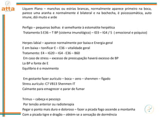 Líquem Plano – manchas ou estrias brancas, normalmente aparece primeiro na boca,
parece uma aranha e normalmente é bilateral e na bochecha, é psicossomática, auto
imune, dói muito e arde
Perfigo – pequenas bolhas é semelhante à estomatite herpética
Tratamento S E36 – T BP (sistema imunológico) – ID3 – IG4 / 5 ( emocional e psíquico)
Herpes labial – aparece normalmente por baixa e Energia geral
E em baixa – tonificar E – E36 – vitalidade geral
Tratamento: E4 – IG20 – IG4 - E36 – B60
Em caso de stress – excesso de preocupação haverá excesso de BP
Lo BP e fonte de E
Equilíbrio é o movimento
Em gestante fazer aurículo – boca – zero – shenmen – fígado
Stress aurículo: C7 VB13 Shenmen IT
Calmante para emagrecer e parar de fumar
Trimus – cabeça e pescoço
Por tensão anterior ou radioterapia
Pegar o ponto mais duro e doloroso – fazer a picada fogo ascende a montanha
Com a picada tigre e dragão – obtém-se a sensação de dormência
 