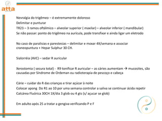 Nevralgia do trigêmeo – é extremamente doloroso
Delimitar e punturar
TR23 – 3 ramos oftálmico – alveolar superior ( maxilar) – alveolar inferior ( mandibular)
Se não passar: ponto do trigêmeo na aurícula, pode transfixar e ainda ligar um eletrodo
No caso de paralisias e parestesias – delimitar e moxar 4X/semana e associar
craneopuntura + Hepar Sulphur 30 CH.
Sialorréia (AVC) – sedar R auricular
Xerostomia ( secura total) - R9 tonificar R auricular – as cáries aumentam  mucosites, são
causadas por Síndrome de Ordeman ou radioterapia de pescoço e cabeça
Cárie – cuidar do R das crianças e tirar açúcar à noite
Colocar apong Do R1 ao 10 por uma semana controlar a saliva se continuar ácida repetir
Calcárea Fluórica 30CH 1X/dia 3 glob ou 4 gts (s/ açucar se glob)
Em adulto após 25 a tratar a gengiva verificando P e F
 