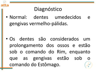Diagnóstico
• Normal: dentes umedecidos e
gengivas vermelho-pálidas.
• Os dentes são considerados um
prolongamento dos ossos e estão
sob o comando do Rim, enquanto
que as gengivas estão sob o
comando do Estômago.
 