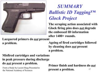 SUMMARY Ballistic ID Tagging™ Glock Project The scraping action associated with Glock firing pins does  not  degrade the embossed ID information after 1400+ rounds. Lacquered primers do  not  present a problem. Ageing of fired cartridges followed by cleaning does  not  present a problem. Misfired cartridges and variations in peak pressure during discharge do  not  present a problem. Primer finish and hardness do  not   present a problem. From a Study by Lucien Haag Presented to the National Academy of Sciences 