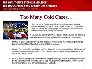 Too Many Cold Cases… On May 7, 2006, a young man was shot and killed while walking in a restaurant parking lot.  Law enforcement found two shell casings and have no leads. On July 28, 2005, a 14-year old boy and his 18 year old brother were shot and killed in a mini-mart just down the street from their home.  Law enforcement found four shell casings at the scene and have no leads. In 2000 a man coming home from work was flagged down by a woman apparently in distress by the side of the road.  When he went to help her, two men tried to rob him.  When he ran, they shot and killed him.  Three shell casings.  No leads. During 2006 in Boston,   out of 1,301 shootings cases, cartridge  casings were the only evidence recovered in 636 (i.e., crime guns  were not found).  Microstamping could have provided substantive  leads in these cases, nearly half the total. Los Angeles County Sheriff Lee Baca’s office provided the following examples where microstamping could have aided an investigation 