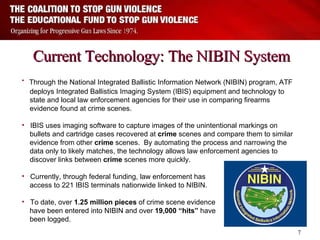 Current Technology: The NIBIN System Through the National Integrated Ballistic Information Network (NIBIN) program, ATF  deploys Integrated Ballistics Imaging System (IBIS) equipment and technology to  state and local law enforcement agencies for their use in comparing firearms  evidence found at crime scenes.   IBIS uses imaging software to capture images of the unintentional markings on  bullets and cartridge cases recovered at  crime  scenes and compare them to similar  evidence from other  crime  scenes.  By automating the process and narrowing the  data only to likely matches, the technology allows law enforcement agencies to  discover links between  crime  scenes more quickly.   Currently, through federal funding, law enforcement has  access to 221 IBIS terminals nationwide linked to NIBIN. To date, over  1.25 million pieces  of crime scene evidence  have been entered into NIBIN and over  19,000 “hits”  have  been logged. 