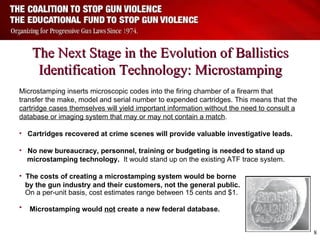 The Next Stage in the Evolution of Ballistics Identification Technology: Microstamping Microstamping inserts microscopic codes into the firing chamber of a firearm that transfer the make, model and serial number to expended cartridges. This means that the  cartridge cases themselves will yield important information without the need to consult a database or imaging system that may or may not contain a match . Cartridges recovered at crime scenes will provide valuable investigative leads. No new bureaucracy, personnel, training or budgeting is needed to stand up  microstamping technology.   It would stand up on the existing ATF trace system. The costs of creating a microstamping system would be borne  by the gun industry and their customers, not the general public.  On a per-unit basis, cost estimates range between 15 cents and $1.        Microstamping would  not  create a new federal database.    