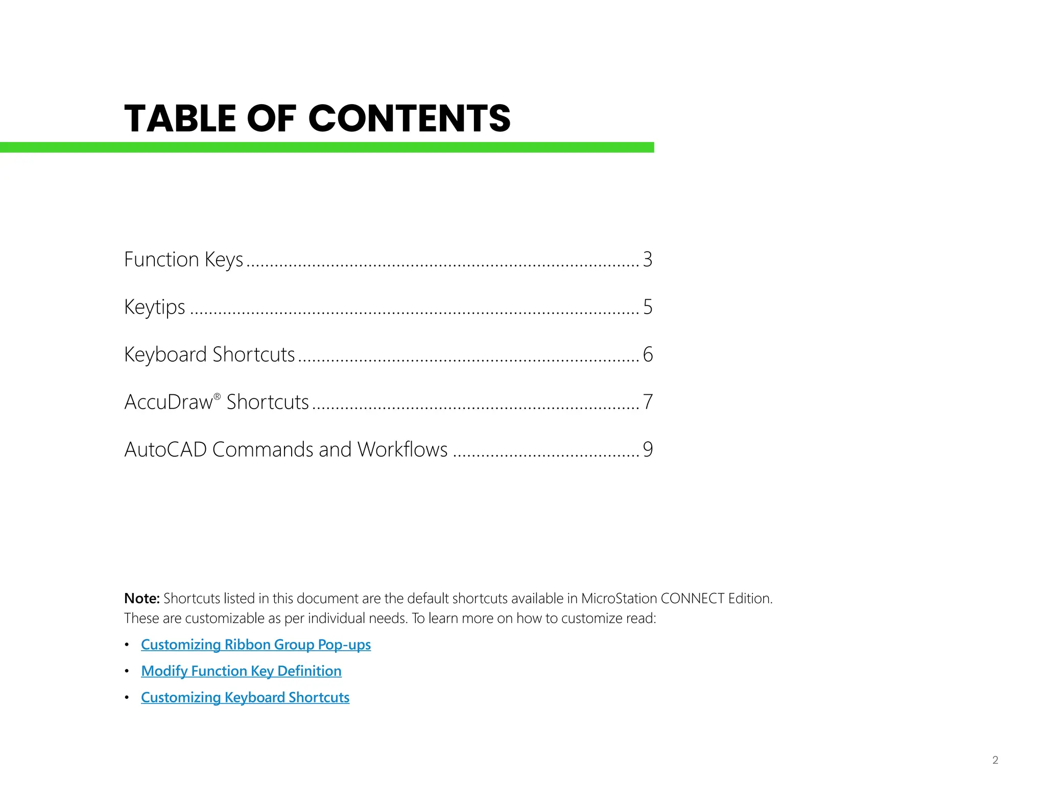 2
TABLE OF CONTENTS
Note: Shortcuts listed in this document are the default shortcuts available in MicroStation CONNECT Edition.
These are customizable as per individual needs. To learn more on how to customize read:
• Customizing Ribbon Group Pop-ups
• Modify Function Key Definition
• Customizing Keyboard Shortcuts
Function Keys.....................................................................................3
Keytips.................................................................................................5
Keyboard Shortcuts..........................................................................6
AccuDraw®
Shortcuts.......................................................................7
AutoCAD Commands and Workflows.........................................9
 