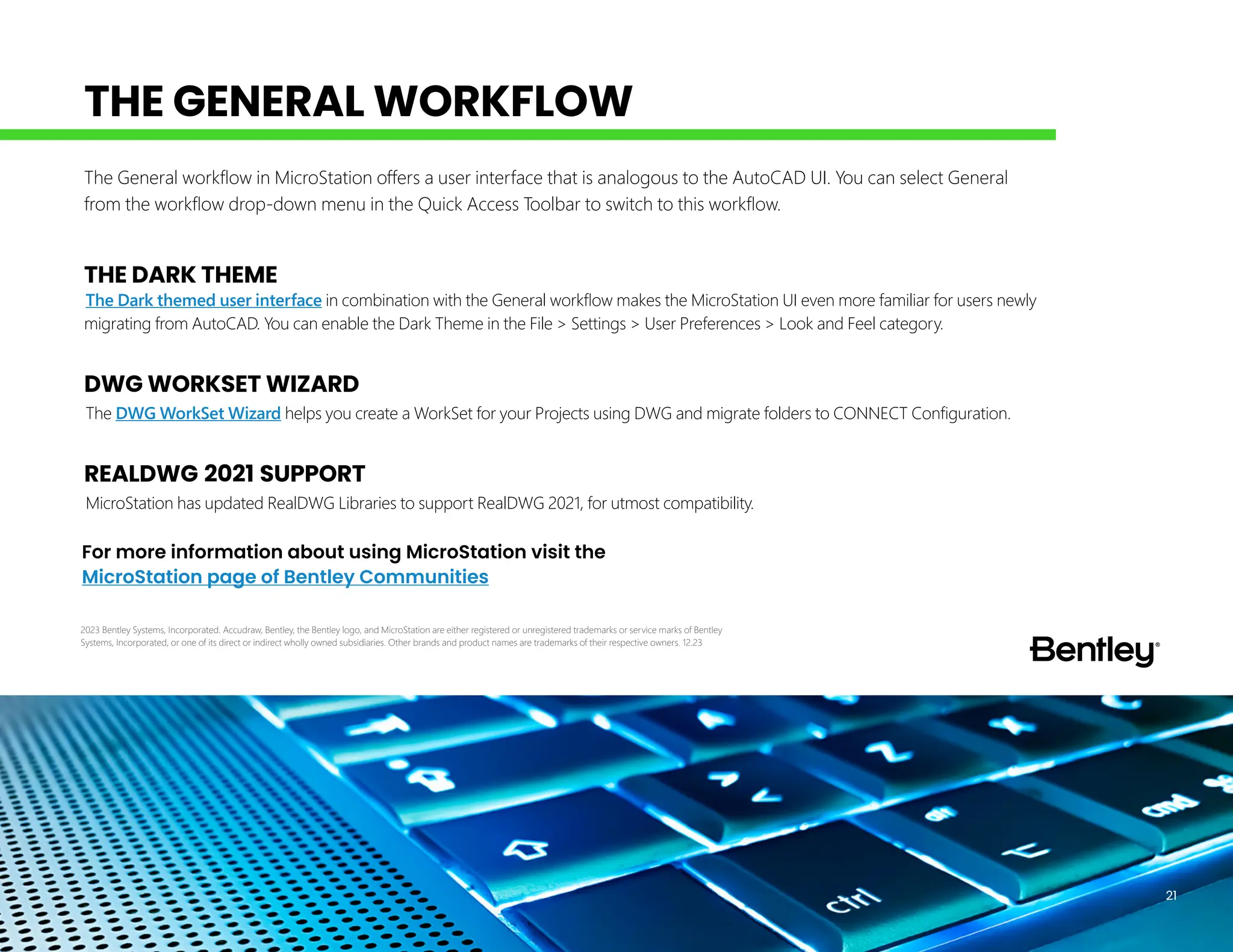 THE DARK THEME
The Dark themed user interface in combination with the General workflow makes the MicroStation UI even more familiar for users newly
migrating from AutoCAD. You can enable the Dark Theme in the File > Settings > User Preferences > Look and Feel category.
DWG WORKSET WIZARD
The DWG WorkSet Wizard helps you create a WorkSet for your Projects using DWG and migrate folders to CONNECT Configuration.
REALDWG 2021 SUPPORT
MicroStation has updated RealDWG Libraries to support RealDWG 2021, for utmost compatibility.
The General workflow in MicroStation offers a user interface that is analogous to the AutoCAD UI. You can select General
from the workflow drop-down menu in the Quick Access Toolbar to switch to this workflow.
For more information about using MicroStation visit the
MicroStation page of Bentley Communities
21
THE GENERAL WORKFLOW
2023 Bentley Systems, Incorporated. Accudraw, Bentley, the Bentley logo, and MicroStation are either registered or unregistered trademarks or service marks of Bentley
Systems, Incorporated, or one of its direct or indirect wholly owned subsidiaries. Other brands and product names are trademarks of their respective owners. 12.23
 