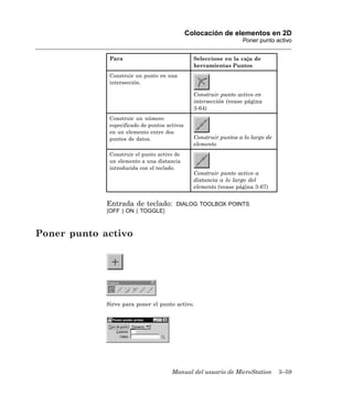 Colocación de elementos en 2D
                                                                   Poner punto activo


              Para                               Seleccione en la caja de
                                                 herramientas Puntos
              Construir un punto en una
              intersección.

                                                 Construir punto activo en
                                                 intersección (vease página
                                                 3-64)
              Construir un número
              especificado de puntos activos
              en un elemento entre dos
              puntos de datos.                   Construir puntos a lo largo de
                                                 elemento
              Construir el punto activo de
              un elemento a una distancia
              introducida con el teclado.
                                                 Construir punto activo a
                                                 distancia a lo largo del
                                                 elemento (vease página 3-67)


             Entrada de teclado:         DIALOG TOOLBOX POINTS
             [OFF | ON | TOGGLE]



Poner punto activo




             Sirve para poner el punto activo.




                                       Manual del usuario de MicroStation         3–59
 
