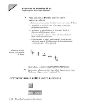 Colocación de elementos en 2D
                 Proyectar punto activo sobre elemento



                         Para construir Puntos activos entre
                         puntos de datos
                          1. Seleccione la herramienta Construir puntos entre puntos de datos.
                          2. Introduzca un punto de datos para definir la ubicación
                             del primer punto activo.
                          3. Introduzca un segundo punto de datos para definir la
                             ubicación del último punto activo.
                             Los demás puntos activos se sitúan a la misma distancia
                             entre los dos puntos de datos.
                          4. Continúe desde el paso 3 para introducir puntos activos
                             adicionales a partir del último punto de datos introducido,
                             o reinicialice para volver al paso 2.




   Construir puntos
activos entre puntos
            de datos




                         Entrada de teclado:      CONSTRUCT POINT BETWEEN

                         Para obtener información sobre cómo definir el punto activo, véase
                         “Definición del punto activo” en página 3-57.



Proyectar punto activo sobre elemento




3–62   Manual del usuario de MicroStation
 