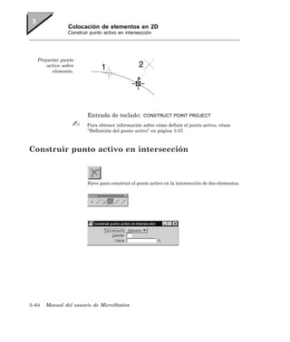 Colocación de elementos en 2D
               Construir punto activo en intersección




   Proyectar punto
      activo sobre
         elemento.




                       Entrada de teclado:       CONSTRUCT POINT PROJECT

                       Para obtener información sobre cómo definir el punto activo, véase
                       “Definición del punto activo” en página 3-57.



Construir punto activo en intersección



                       Sirve para construir el punto activo en la intersección de dos elementos.




3–64   Manual del usuario de MicroStation
 