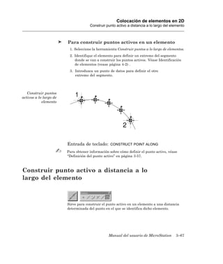 Colocación de elementos en 2D
                                     Construir punto activo a distancia a lo largo del elemento



                        Para construir puntos activos en un elemento
                         1. Seleccione la herramienta Construir puntos a lo largo de elementos.
                         2. Identifique el elemento para definir un extremo del segmento
                            donde se van a construir los puntos activos. Véase Identificación
                            de elementos (vease página 4-2) .
                         3. Introduzca un punto de datos para definir el otro
                            extremo del segmento.




   Construir puntos
activos a lo largo de
            elemento




                        Entrada de teclado:      CONSTRUCT POINT ALONG

                        Para obtener información sobre cómo definir el punto activo, véase
                        “Definición del punto activo” en página 3-57.



Construir punto activo a distancia a lo
largo del elemento



                        Sirve para construir el punto activo en un elemento a una distancia
                        determinada del punto en el que se identifica dicho elemento.




                                                Manual del usuario de MicroStation       3–67
 