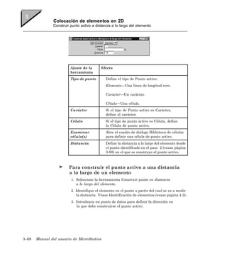 Colocación de elementos en 2D
               Construir punto activo a distancia a lo largo del elemento




                         Ajuste de la      Efecto
                         herramienta
                         Tipo de punto        Define el tipo de Punto activo:
                                              Elemento—Una línea de longitud cero.

                                              Carácter—Un carácter.

                                              Célula—Una célula.
                         Carácter             Si el tipo de Punto activo es Carácter,
                                              define el carácter.
                         Célula               Si el tipo de punto activo es Célula, define
                                              la Célula de punto activo.
                         Examinar             Abre el cuadro de diálogo Biblioteca de células
                         célula(s)            para definir una célula de punto activo.
                         Distancia            Define la distancia a lo largo del elemento desde
                                              el punto identificado en el paso 2 (vease página
                                              3-68) en el que se construye el punto activo.



                        Para construir el punto activo a una distancia
                        a lo largo de un elemento
                         1. Seleccione la herramienta Construir punto en distancia
                            a lo largo del elemento.
                         2. Identifique el elemento en el punto a partir del cual se va a medir
                            la distancia. Véase Identificación de elementos (vease página 4-2) .
                         3. Introduzca un punto de datos para definir la dirección en
                            la que debe construirse el punto activo.




3–68   Manual del usuario de MicroStation
 