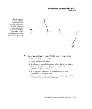 Colocación de elementos en 2D
                                                                                    Poner arco




        Los arcos (con
      Método definido
      como Centro) se
  pueden poner en el
     sentido contrario
      a las agujas del
  reloj (de derecha a
    izquierda) o en el
sentido de las agujas
de reloj (de izquierda
           a derecha).




                         Para poner un arco definido por tres puntos:
                         1. Seleccione la herramienta Poner arco.
                         2. Defina Método como Borde.
                         3. Introduzca un punto de datos para definir el principio del arco.
                            Si Radio, Ángulo inicial y Ángulo de barrido están
                            activados, se pone el arco.
                         4. Si es necesario, introduzca un segundo punto de datos
                            para definir un punto del arco.
                         5. Si es necesario, introduzca un tercer punto de datos para definir
                            el punto extremo y el ángulo de barrido.




                                                 Manual del usuario de MicroStation       3–73
 